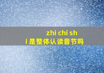 zhi chi shi 是整体认读音节吗